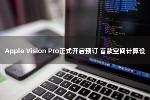 Apple Vision Pro正式开启预订，首款空间计算设备震撼登场